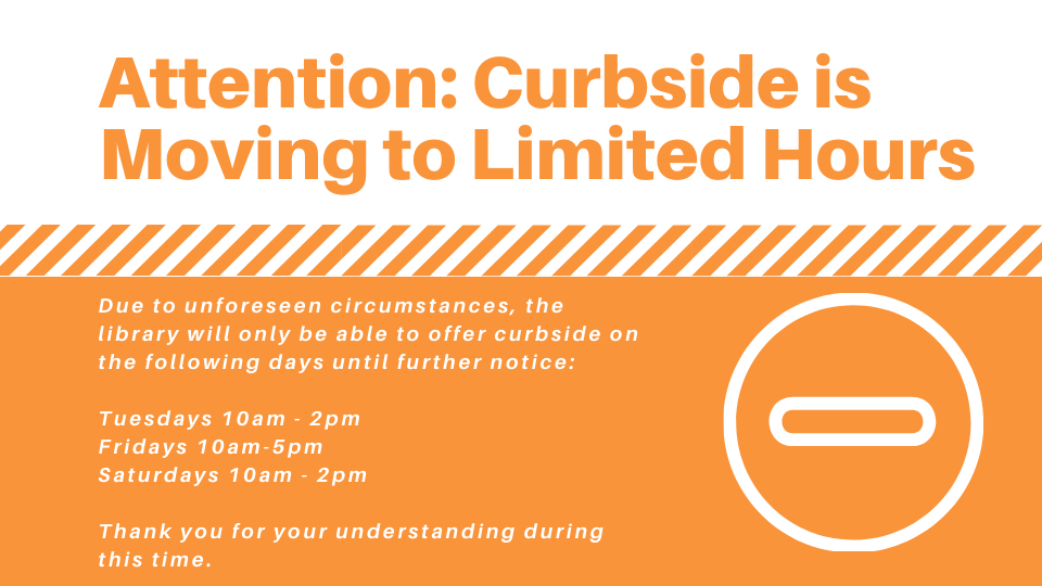 Due to unforeseen circumstances, the library will only be able to offer curbside on the following days until further notice_ Tuesdays 10am - 2pm Fridays 10am-5pm Saturdays 10am - 2pm Thank you for your understanding .png